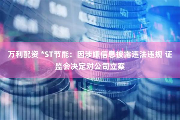万利配资 *ST节能：因涉嫌信息披露违法违规 证监会决定对公司立案