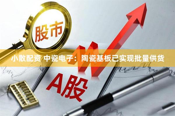小散配资 中瓷电子：陶瓷基板已实现批量供货