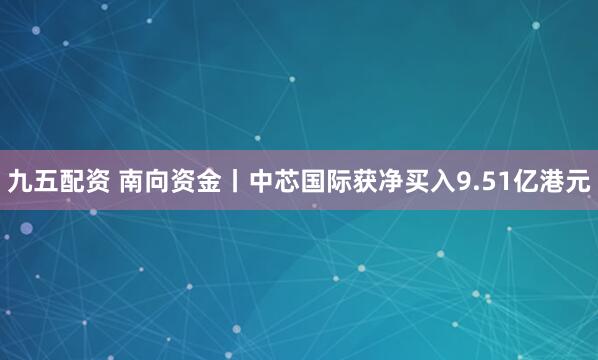 九五配资 南向资金丨中芯国际获净买入9.51亿港元