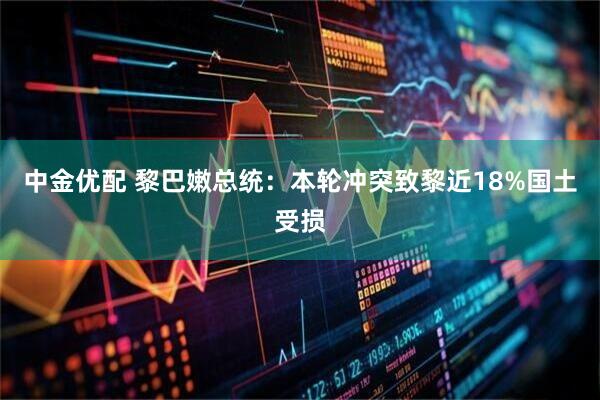 中金优配 黎巴嫩总统：本轮冲突致黎近18%国土受损