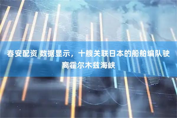 春安配资 数据显示，十艘关联日本的船舶编队驶离霍尔木兹海峡