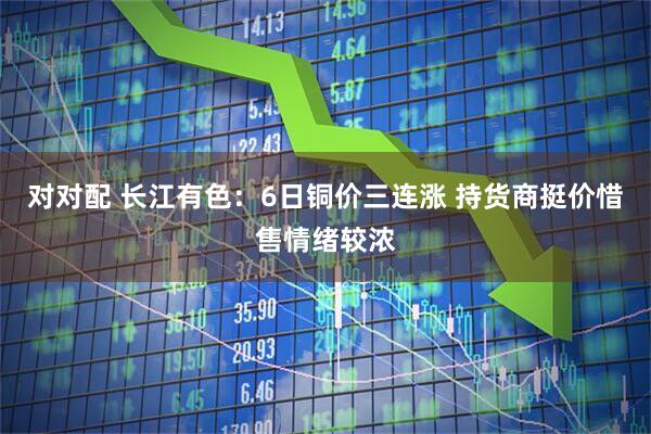对对配 长江有色：6日铜价三连涨 持货商挺价惜售情绪较浓