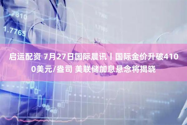 启运配资 7月27日国际晨讯丨国际金价升破4100美元/盎司 美联储加息悬念将揭晓