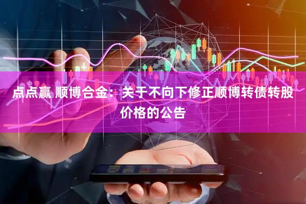 点点赢 顺博合金:关于不向下修正顺博转债转股价格的公告