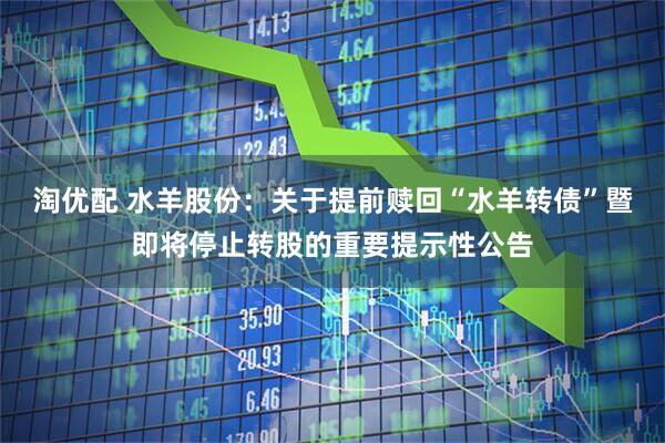 淘优配 水羊股份：关于提前赎回“水羊转债”暨即将停止转股的重要提示性公告