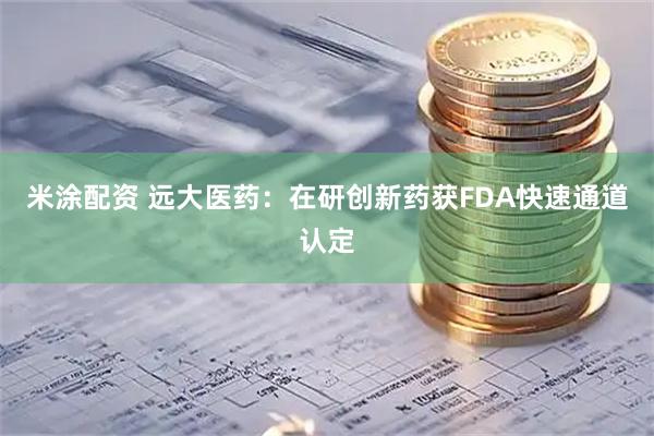 米涂配资 远大医药：在研创新药获FDA快速通道认定