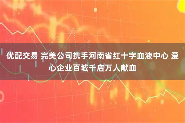 优配交易 完美公司携手河南省红十字血液中心 爱心企业百城千店万人献血