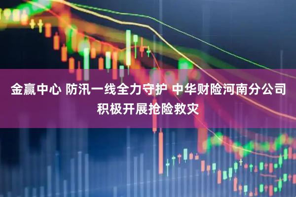 金赢中心 防汛一线全力守护 中华财险河南分公司积极开展抢险救灾